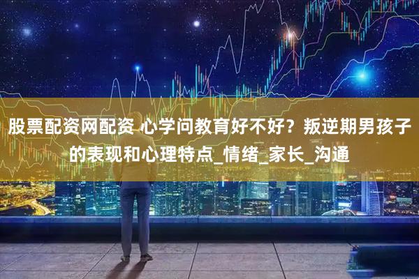 股票配资网配资 心学问教育好不好？叛逆期男孩子的表现和心理特点_情绪_家长_沟通