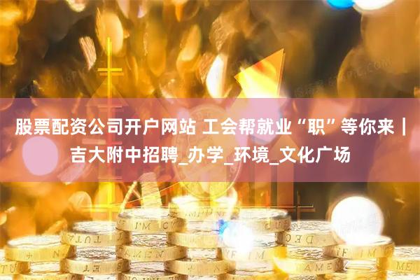 股票配资公司开户网站 工会帮就业“职”等你来｜吉大附中招聘_办学_环境_文化广场