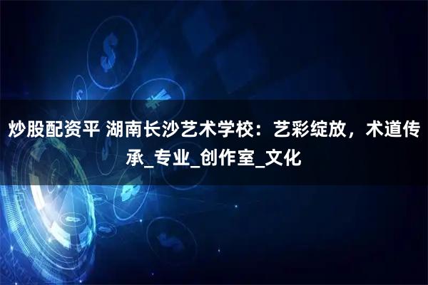 炒股配资平 湖南长沙艺术学校：艺彩绽放，术道传承_专业_创作室_文化