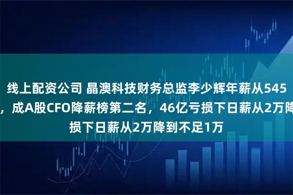 线上配资公司 晶澳科技财务总监李少辉年薪从545万到238万，成A股CFO降薪榜第二名，46亿亏损下日薪从2万降到不足1万