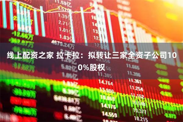 线上配资之家 拉卡拉：拟转让三家全资子公司100%股权