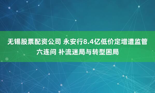 无锡股票配资公司 永安行8.4亿低价定增遭监管六连问 补流迷局与转型困局