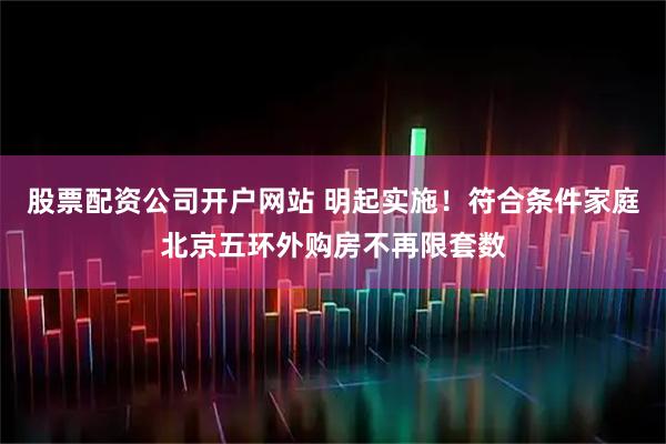 股票配资公司开户网站 明起实施！符合条件家庭北京五环外购房不再限套数