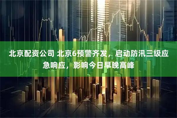 北京配资公司 北京6预警齐发，启动防汛三级应急响应，影响今日早晚高峰