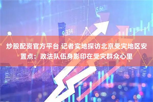 炒股配资官方平台 记者实地探访北京受灾地区安置点：政法队伍身影印在受灾群众心里