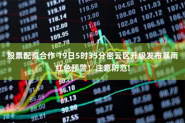 股票配资合作 19日5时35分密云区升级发布暴雨红色预警！注意防范!