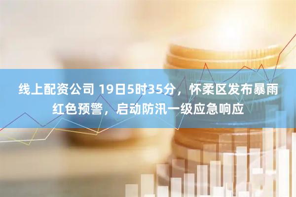 线上配资公司 19日5时35分，怀柔区发布暴雨红色预警，启动防汛一级应急响应
