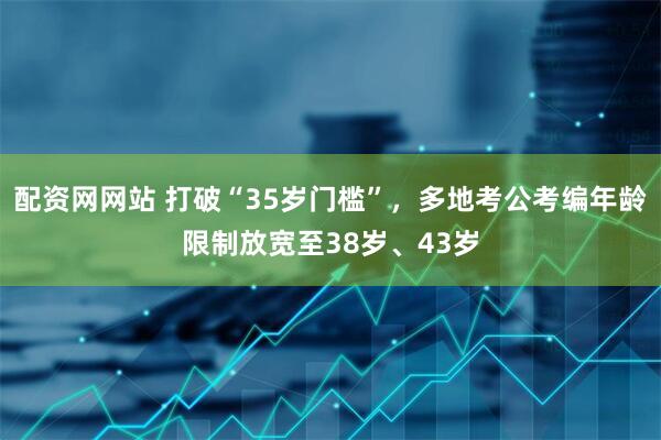 配资网网站 打破“35岁门槛”，多地考公考编年龄限制放宽至38岁、43岁