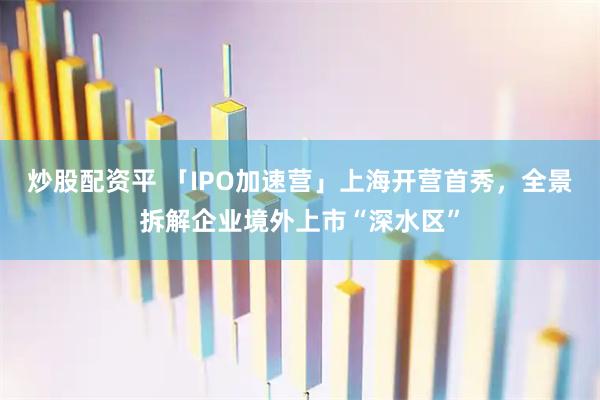 炒股配资平 「IPO加速营」上海开营首秀，全景拆解企业境外上市“深水区”