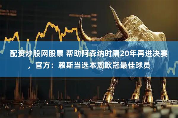 配资炒股网股票 帮助阿森纳时隔20年再进决赛，官方：赖斯当选本周欧冠最佳球员
