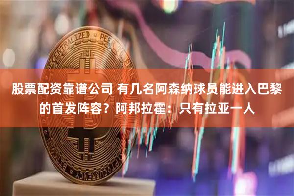 股票配资靠谱公司 有几名阿森纳球员能进入巴黎的首发阵容？阿邦拉霍：只有拉亚一人