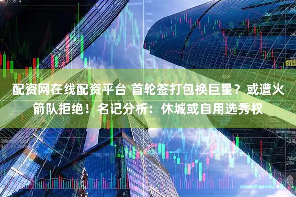配资网在线配资平台 首轮签打包换巨星？或遭火箭队拒绝！名记分析：休城或自用选秀权