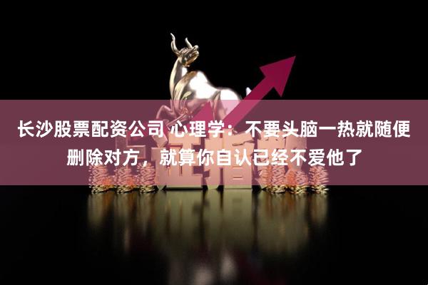 长沙股票配资公司 心理学：不要头脑一热就随便删除对方，就算你自认已经不爱他了