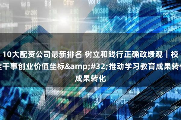 10大配资公司最新排名 树立和践行正确政绩观｜校准干事创业价值坐标 推动学习教育成果转化