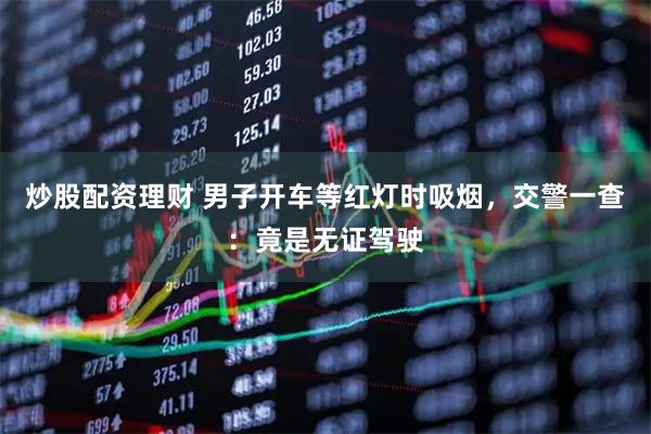 炒股配资理财 男子开车等红灯时吸烟，交警一查：竟是无证驾驶