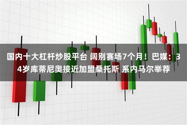 国内十大杠杆炒股平台 阔别赛场7个月！巴媒：34岁库蒂尼奥接近加盟桑托斯 系内马尔举荐
